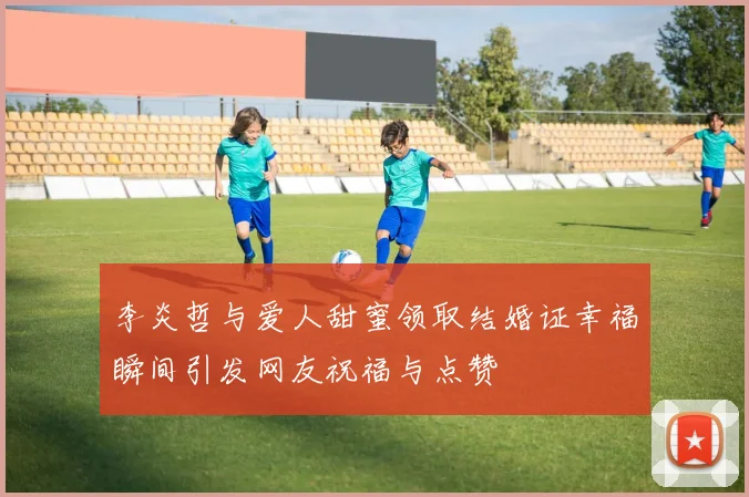 李炎哲与爱人甜蜜领取结婚证幸福瞬间引发网友祝福与点赞