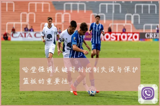 哈登强调关键时刻控制失误与保护篮板的重要性