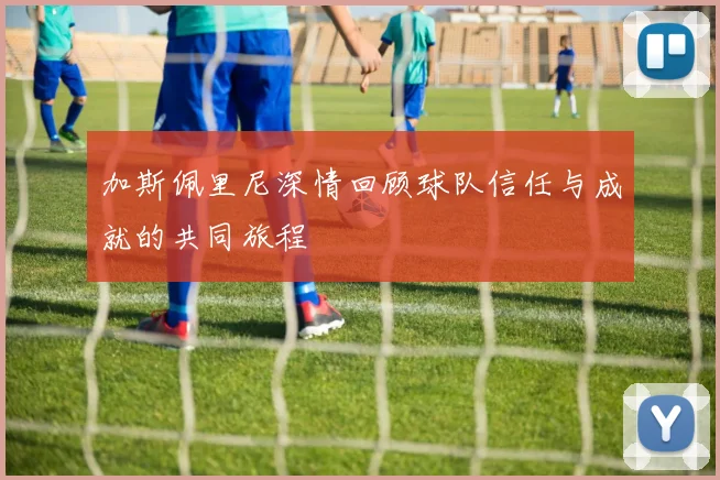 加斯佩里尼深情回顾球队信任与成就的共同旅程