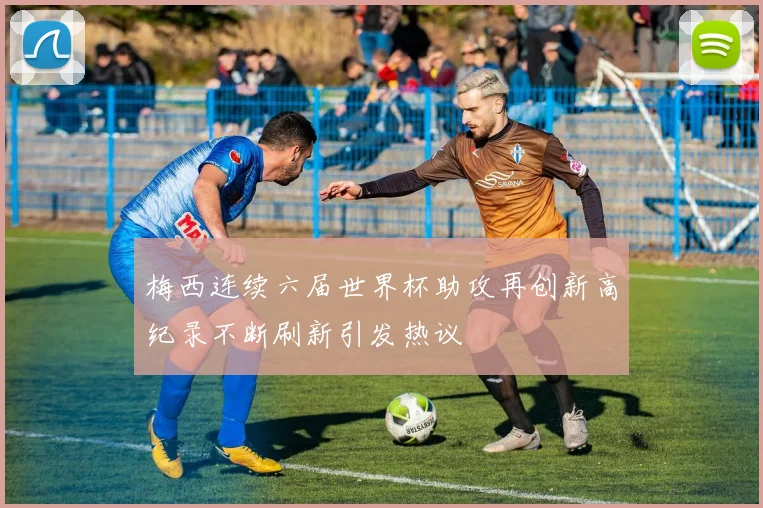 梅西连续六届世界杯助攻再创新高纪录不断刷新引发热议