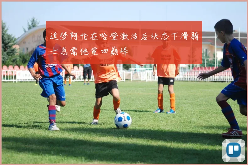 追梦阿伦在哈登激活后状态下滑骑士急需他重回巅峰