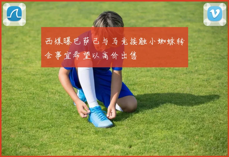 西媒曝巴萨已与马竞接触小蜘蛛转会事宜希望以高价出售