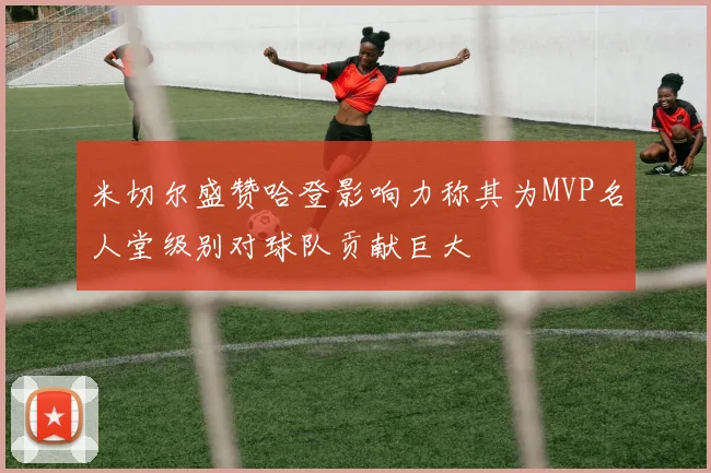 米切尔盛赞哈登影响力称其为MVP名人堂级别对球队贡献巨大