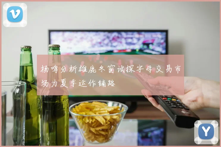 杨鸣分析雄鹿冬窗试探字母交易市场为夏季运作铺路