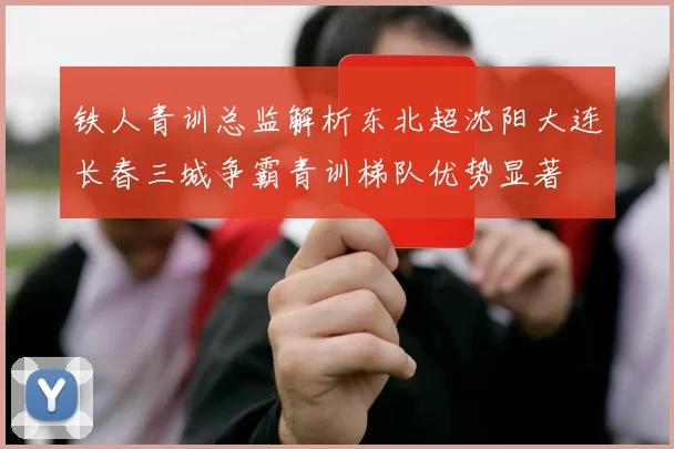 铁人青训总监解析东北超沈阳大连长春三城争霸青训梯队优势显著