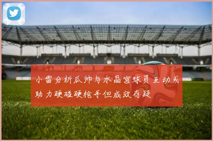 小雷分析瓜帅与水晶宫球员互动或助力硬碰硬枪手但成效存疑