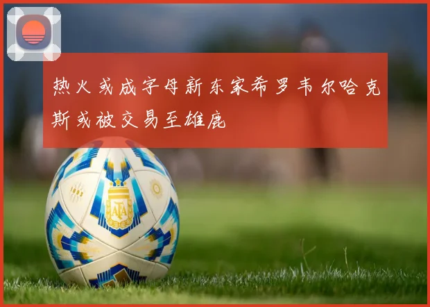 热火或成字母新东家希罗韦尔哈克斯或被交易至雄鹿