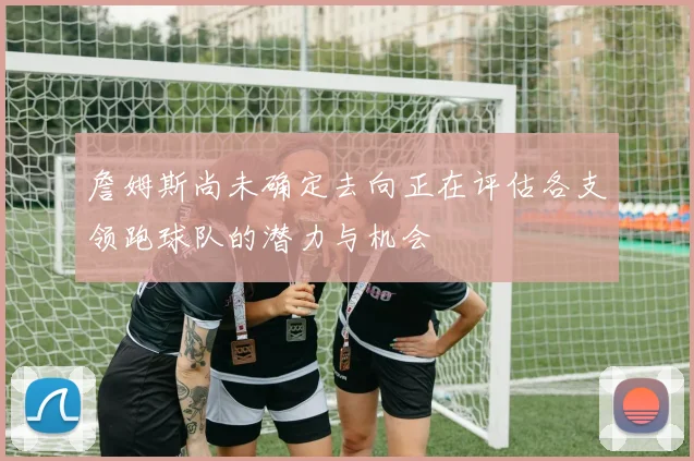 詹姆斯尚未确定去向正在评估各支领跑球队的潜力与机会