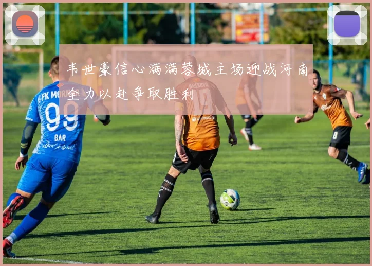 韦世豪信心满满蓉城主场迎战河南全力以赴争取胜利
