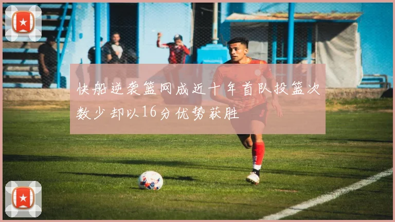 快船逆袭篮网成近十年首队投篮次数少却以16分优势获胜